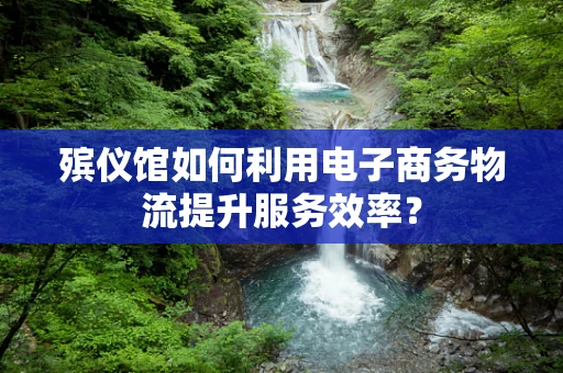 殡仪馆如何利用电子商务物流提升服务效率？
