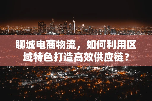 聊城电商物流，如何利用区域特色打造高效供应链？