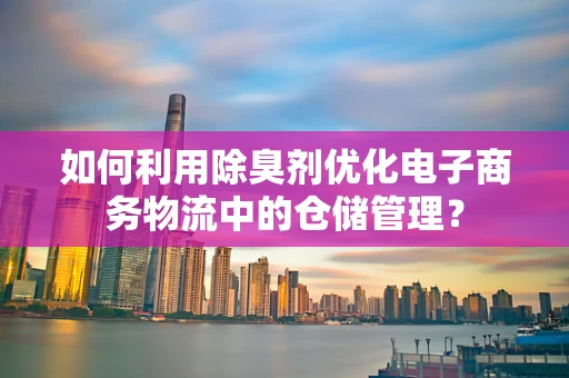如何利用除臭剂优化电子商务物流中的仓储管理？