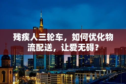 残疾人三轮车，如何优化物流配送，让爱无碍？
