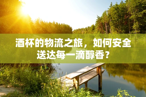 酒杯的物流之旅，如何安全送达每一滴醇香？