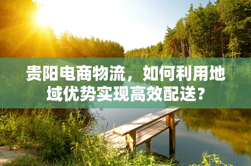 贵阳电商物流，如何利用地域优势实现高效配送？
