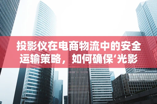 投影仪在电商物流中的安全运输策略，如何确保‘光影’之旅无忧？