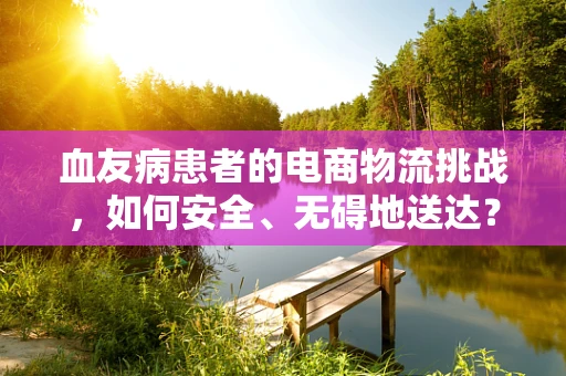 血友病患者的电商物流挑战，如何安全、无碍地送达？