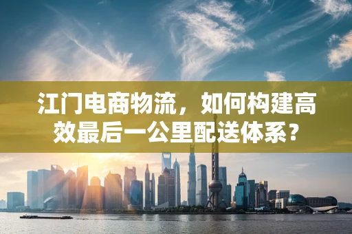 江门电商物流，如何构建高效最后一公里配送体系？
