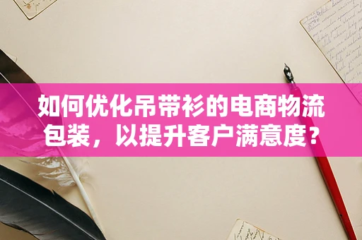 如何优化吊带衫的电商物流包装，以提升客户满意度？
