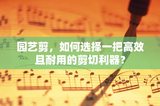 园艺剪，如何选择一把高效且耐用的剪切利器？