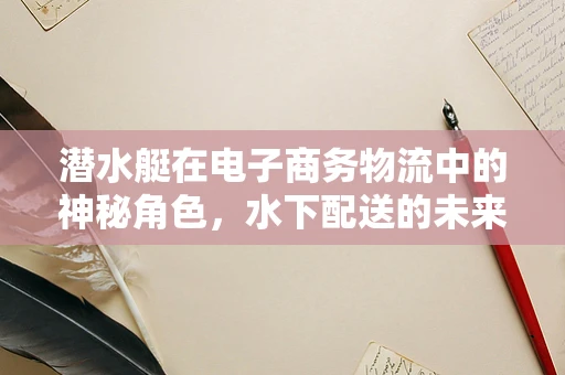 潜水艇在电子商务物流中的神秘角色，水下配送的未来？