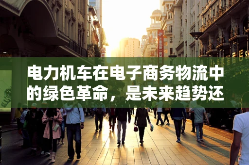 电力机车在电子商务物流中的绿色革命，是未来趋势还是技术挑战？