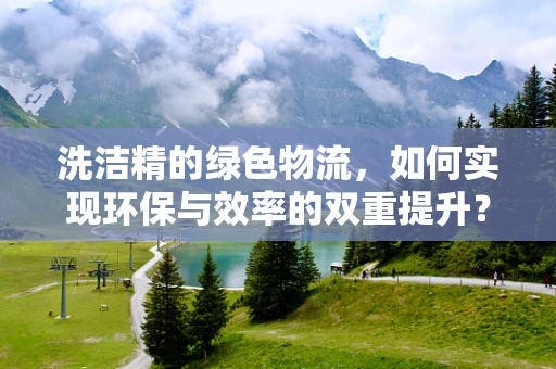 洗洁精的绿色物流，如何实现环保与效率的双重提升？
