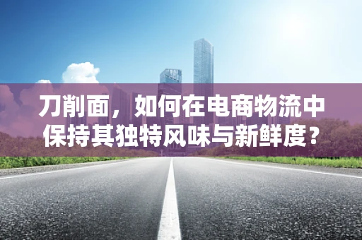 刀削面，如何在电商物流中保持其独特风味与新鲜度？