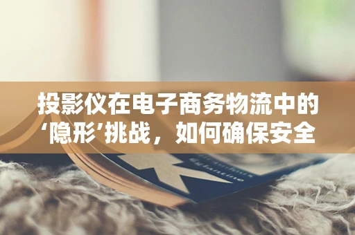 投影仪在电子商务物流中的‘隐形’挑战，如何确保安全无损的运输？