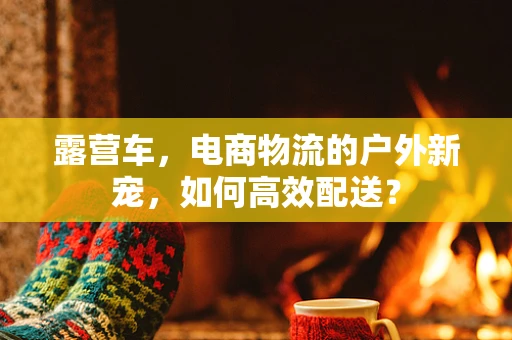 露营车，电商物流的户外新宠，如何高效配送？