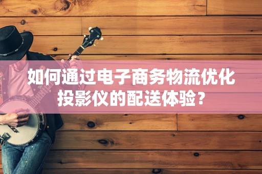 如何通过电子商务物流优化投影仪的配送体验？