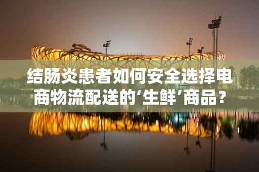 结肠炎患者如何安全选择电商物流配送的‘生鲜’商品？