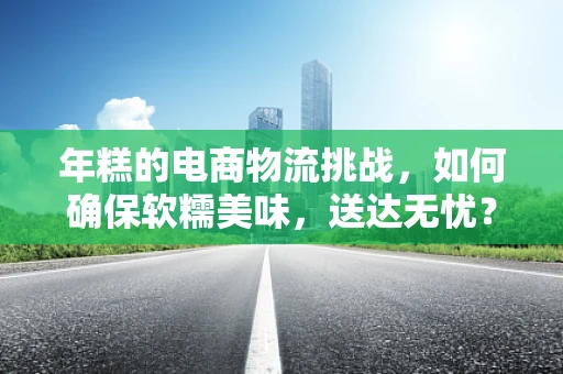 年糕的电商物流挑战，如何确保软糯美味，送达无忧？