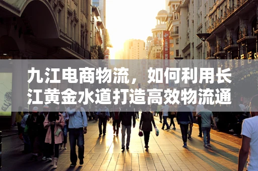 九江电商物流，如何利用长江黄金水道打造高效物流通道？