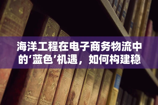 海洋工程在电子商务物流中的‘蓝色’机遇，如何构建稳固的跨境物流通道？