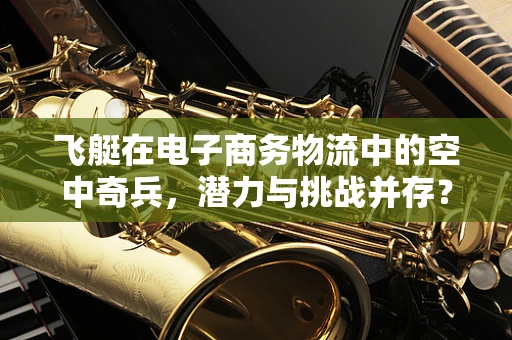 飞艇在电子商务物流中的空中奇兵，潜力与挑战并存？