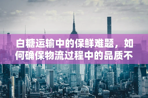 白糖运输中的保鲜难题，如何确保物流过程中的品质不减？
