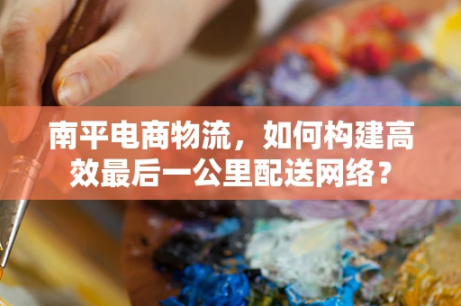 南平电商物流，如何构建高效最后一公里配送网络？