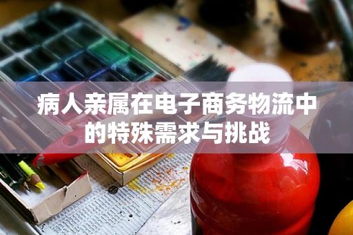 病人亲属在电子商务物流中的特殊需求与挑战