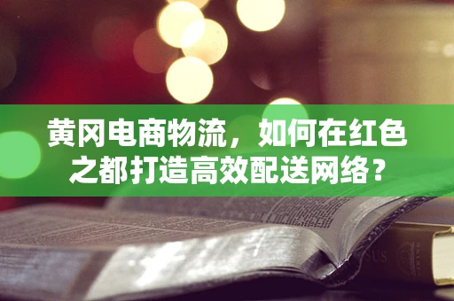 黄冈电商物流，如何在红色之都打造高效配送网络？
