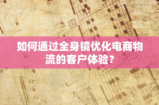 如何通过全身镜优化电商物流的客户体验？