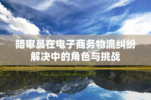 陪审员在电子商务物流纠纷解决中的角色与挑战
