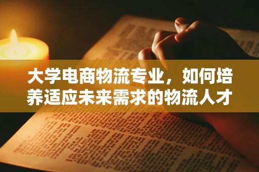 大学电商物流专业，如何培养适应未来需求的物流人才？
