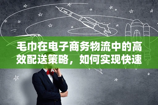 毛巾在电子商务物流中的高效配送策略，如何实现快速、安全、环保的送达？