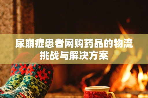 尿崩症患者网购药品的物流挑战与解决方案