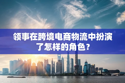 领事在跨境电商物流中扮演了怎样的角色？
