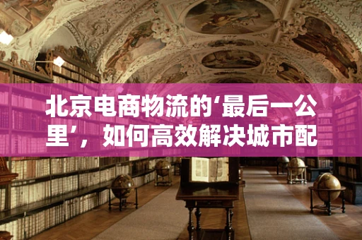 北京电商物流的‘最后一公里’，如何高效解决城市配送难题？