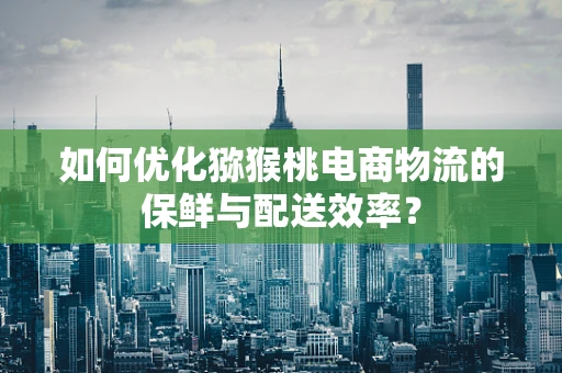 如何优化猕猴桃电商物流的保鲜与配送效率？