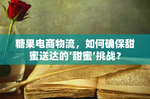 糖果电商物流，如何确保甜蜜送达的‘甜蜜’挑战？