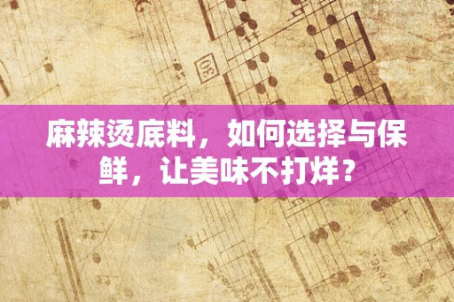 麻辣烫底料，如何选择与保鲜，让美味不打烊？