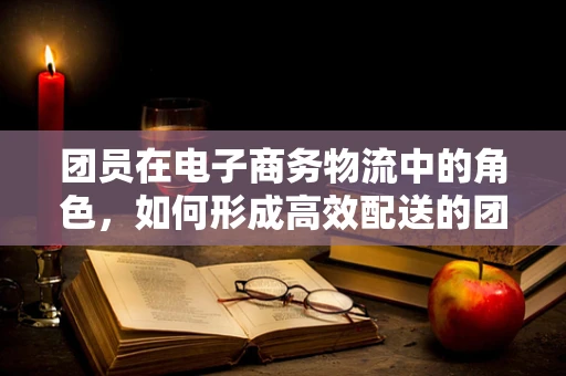 团员在电子商务物流中的角色，如何形成高效配送的团队力量？