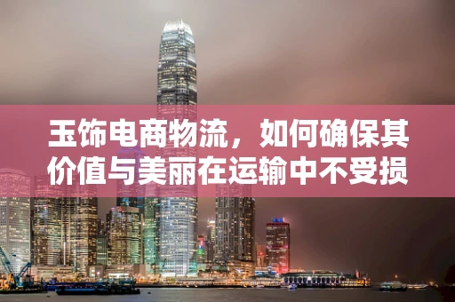 玉饰电商物流，如何确保其价值与美丽在运输中不受损？