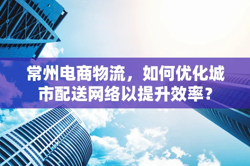 常州电商物流，如何优化城市配送网络以提升效率？