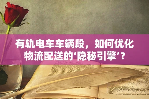 有轨电车车辆段，如何优化物流配送的‘隐秘引擎’？