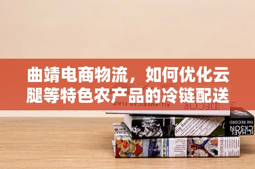 曲靖电商物流，如何优化云腿等特色农产品的冷链配送？