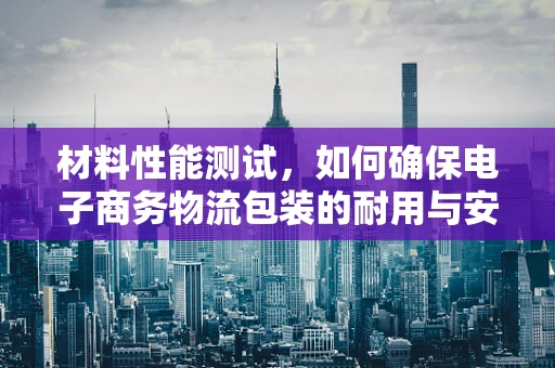材料性能测试，如何确保电子商务物流包装的耐用与安全？