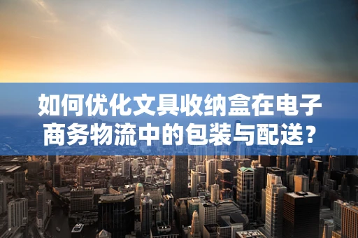 如何优化文具收纳盒在电子商务物流中的包装与配送？