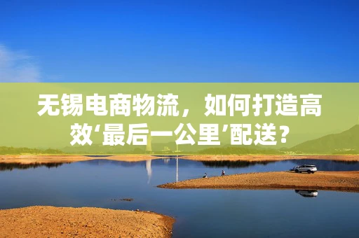 无锡电商物流，如何打造高效‘最后一公里’配送？