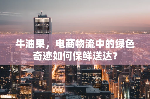 牛油果，电商物流中的绿色奇迹如何保鲜送达？