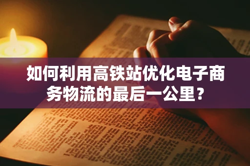 如何利用高铁站优化电子商务物流的最后一公里？