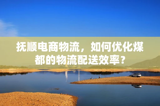 抚顺电商物流，如何优化煤都的物流配送效率？
