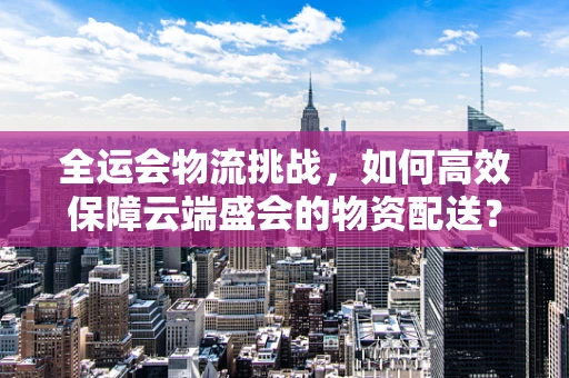 全运会物流挑战，如何高效保障云端盛会的物资配送？