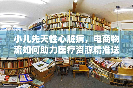 小儿先天性心脏病，电商物流如何助力医疗资源精准送达？